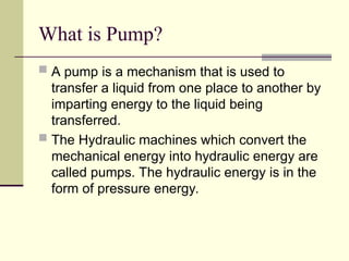 What is Pump?
 A pump is a mechanism that is used to
transfer a liquid from one place to another by
imparting energy to the liquid being
transferred.
 The Hydraulic machines which convert the
mechanical energy into hydraulic energy are
called pumps. The hydraulic energy is in the
form of pressure energy.
 