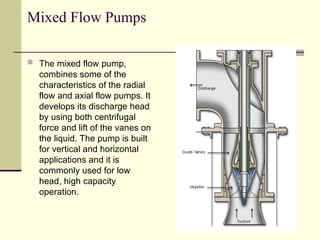 Mixed Flow Pumps
 The mixed flow pump,
combines some of the
characteristics of the radial
flow and axial flow pumps. It
develops its discharge head
by using both centrifugal
force and lift of the vanes on
the liquid. The pump is built
for vertical and horizontal
applications and it is
commonly used for low
head, high capacity
operation.
 