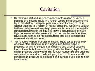 Cavitation
 Cavitation is defined as phenomenon of formation of vapour
bubbles of a flowing liquid in a region where the pressure of the
liquid falls below its vapour pressure and collapsing of these
vapour bubbles in a region of higher pressure. When the vapour
bubbles collapse and very high pressure is created, the metallic
surface above which the liquid is flowing is subjected to these
high pressures which cause pitting action on the surface, thus
cavities are formed on metallic surface and also considerable
nose and vibration created.
 formation of vapour bubbles of flowing liquid takes place only
whenever the pressure in any region falls bellow vapour
pressure, at this time liquid starts boiling and vapour bubbles
forms, these bubbles carried along with the flowing liquid to the
higher pressure zone where this bubbles condense and bubbles
collapse due to sudden collapsing og the bubbles on metallic
surface high pressure is produced and surface subjected to high
local stress.
 