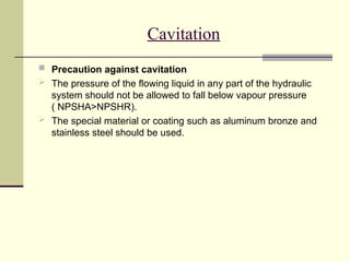 Cavitation
 Precaution against cavitation
 The pressure of the flowing liquid in any part of the hydraulic
system should not be allowed to fall below vapour pressure
( NPSHA>NPSHR).
 The special material or coating such as aluminum bronze and
stainless steel should be used.
 
