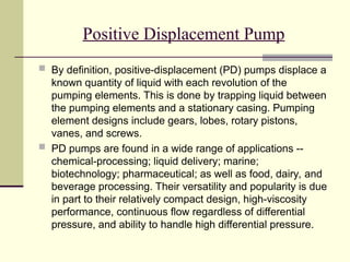 Positive Displacement Pump
 By definition, positive-displacement (PD) pumps displace a
known quantity of liquid with each revolution of the
pumping elements. This is done by trapping liquid between
the pumping elements and a stationary casing. Pumping
element designs include gears, lobes, rotary pistons,
vanes, and screws.
 PD pumps are found in a wide range of applications --
chemical-processing; liquid delivery; marine;
biotechnology; pharmaceutical; as well as food, dairy, and
beverage processing. Their versatility and popularity is due
in part to their relatively compact design, high-viscosity
performance, continuous flow regardless of differential
pressure, and ability to handle high differential pressure.
 