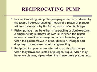 RECIPROCATING PUMP
 In a reciprocating pump, the pumping action is produced by
the to and fro (reciprocating) motion of a piston or plunger
within a cylinder or by the flexing action of a diaphragm.
 Piston pumps may be either single-acting or double-acting.
A single-acting pump will deliver liquid when the piston
moves in one direction only and a double-acting pump
when the piston moves in either direction. Plunger and
diaphragm pumps are usually single-acting.
 Reciprocating pumps are referred to as simplex pumps
when they have one piston or plunger, duplex when they
have two pistons, triplex when they have three pistons, etc.
 