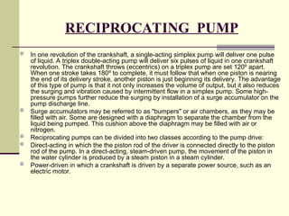 RECIPROCATING PUMP
 In one revolution of the crankshaft, a single-acting simplex pump will deliver one pulse
of liquid. A triplex double-acting pump will deliver six pulses of liquid in one crankshaft
revolution. The crankshaft throws (eccentrics) on a triplex pump are set 120º apart.
When one stroke takes 180º to complete, it must follow that when one piston is nearing
the end of its delivery stroke, another piston is just beginning its delivery. The advantage
of this type of pump is that it not only increases the volume of output, but it also reduces
the surging and vibration caused by intermittent flow in a simplex pump. Some high-
pressure pumps further reduce the surging by installation of a surge accumulator on the
pump discharge line.
 Surge accumulators may be referred to as "bumpers" or air chambers, as they may be
filled with air. Some are designed with a diaphragm to separate the chamber from the
liquid being pumped. This cushion above the diaphragm may be filled with air or
nitrogen.
 Reciprocating pumps can be divided into two classes according to the pump drive:
 Direct-acting in which the the piston rod of the driver is connected directly to the piston
rod of the pump. In a direct-acting, steam-driven pump, the movement of the piston in
the water cylinder is produced by a steam piston in a steam cylinder.
 Power-driven in which a crankshaft is driven by a separate power source, such as an
electric motor.
 