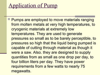 Application of Pump
 Pumps are employed to move materials ranging
from molten metals at very high temperatures, to
cryogenic materials at extremely low
temperatures. They are used to generate
pressures so small as to be barely perceptible, to
pressures so high that the liquid being pumped is
capable of cutting through material as though it
were a saw. Also. they are designed to supply
quantities from as small as one drop per day, to
four billion liters per day. They have power
requirements from a few watts to nearly 75
megawatts.
 