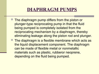 DIAPHRAGM PUMPS
 The diaphragm pump differs from the piston or
plunger-type reciprocating pump in that the fluid
being pumped is completely isolated from the
reciprocating mechanism by a diaphragm, thereby
eliminating leakage along the piston rod and plunger.
 The diaphragm is a flexible membrane which acts as
the liquid displacement component. The diaphragm
can be made of flexible metal or nonmetallic
materials such as plastic, rubberor neoprene,
depending on the fluid being pumped.
 
