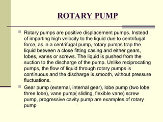 ROTARY PUMP
 Rotary pumps are positive displacement pumps. Instead
of imparting high velocity to the liquid due to centrifugal
force, as in a centrifugal pump, rotary pumps trap the
liquid between a close fitting casing and either gears,
lobes, vanes or screws. The liquid is pushed from the
suction to the discharge of the pump. Unlike reciprocating
pumps, the flow of liquid through rotary pumps is
continuous and the discharge is smooth, without pressure
fluctuations.
 Gear pump (external, internal gear), lobe pump (two lobe
three lobe), vane pump( sliding, flexible vane) screw
pump, progressive cavity pump are examples of rotary
pump
 