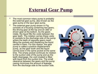 External Gear Pump
 The most common rotary pump is probably
the external gear pump, also known as the
gear pump or the spur gear pump.
 The external gear pump shown in Fig.
consists of a housing containing two gears;
the driving gear at the top and an idler or
driven gear at the bottom. As the gears
rotate, the liquid fills the voids between the
gear teeth. The rotation carries these voids
or pockets to the discharge side of the pump
where the teeth of opposite gears mesh,
filling the pockets and displacing the liquid
carried in them. For this reason, the gear
pump is called a positive displacement
pump, as the gear tooth and the liquid
cannot exist in the same pocket at the same
time. The empty pocket continues its rotation
to the suction side of the pump and as the
teeth disengage, the void created is filled
with liquid from the suction line. The small
clearance between the gears and the pump
casing minimizes the amount of leakage
from the discharge side to the suction side.
 