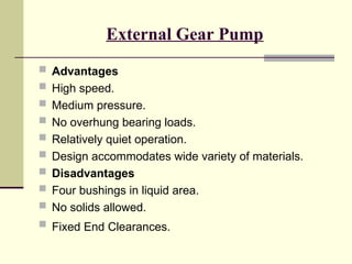 External Gear Pump
 Advantages
 High speed.
 Medium pressure.
 No overhung bearing loads.
 Relatively quiet operation.
 Design accommodates wide variety of materials.
 Disadvantages
 Four bushings in liquid area.
 No solids allowed.
 Fixed End Clearances.
 
