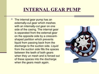 INTERNAL GEAR PUMP
 The internal gear pump has an
externally-cut gear which meshes
with an internally-cut gear on one
side of the casing. The internal gear
is separated from the external gear
on the opposite side by a crescent-
shaped partition which prevents
liquid from passing back from the
discharge to the suction side. Liquid
from the suction side fills the spaces
between the teeth of both gears
when they un mesh and is forced out
of these spaces into the discharge
when the gears mesh again.
 