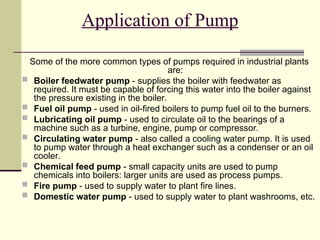 Application of Pump
Some of the more common types of pumps required in industrial plants
are:
 Boiler feedwater pump - supplies the boiler with feedwater as
required. It must be capable of forcing this water into the boiler against
the pressure existing in the boiler.
 Fuel oil pump - used in oil-fired boilers to pump fuel oil to the burners.
 Lubricating oil pump - used to circulate oil to the bearings of a
machine such as a turbine, engine, pump or compressor.
 Circulating water pump - also called a cooling water pump. It is used
to pump water through a heat exchanger such as a condenser or an oil
cooler.
 Chemical feed pump - small capacity units are used to pump
chemicals into boilers: larger units are used as process pumps.
 Fire pump - used to supply water to plant fire lines.
 Domestic water pump - used to supply water to plant washrooms, etc.
 