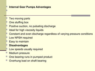  Internal Gear Pumps Advantages

 Two moving parts
 One stuffing box
 Positive suction, no pulsating discharge
 Ideal for high viscosity liquids
 Constant and even discharge regardless of varying pressure conditions
 Low NPSH required
 Easy to maintain
 Disadvantages
 Low speeds usually required
 Medium pressure
 One bearing runs in pumped product
 Overhung load on shaft bearing
 