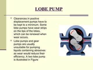 LOBE PUMP
 Clearances in positive
displacement pumps have to
be kept to a minimum. Some
lobe pumps have wear strips
on the tips of the lobes,
which can be renewed when
wear occurs.
 Lobe pumps and gear
pumps are usually
unsuitable for pumping
liquids containing abrasives
as wear would reduce their
efficiency. A two lobe pump
is illustrated in Figure
 