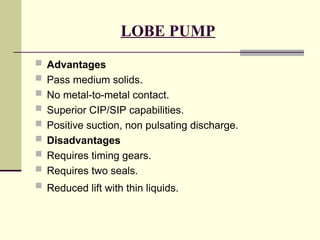 LOBE PUMP
 Advantages
 Pass medium solids.
 No metal-to-metal contact.
 Superior CIP/SIP capabilities.
 Positive suction, non pulsating discharge.
 Disadvantages
 Requires timing gears.
 Requires two seals.
 Reduced lift with thin liquids.
 