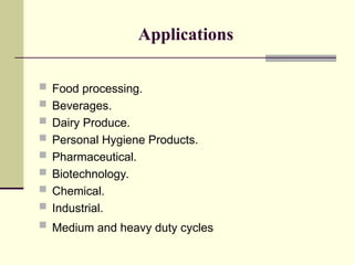 Applications
 Food processing.
 Beverages.
 Dairy Produce.
 Personal Hygiene Products.
 Pharmaceutical.
 Biotechnology.
 Chemical.
 Industrial.
 Medium and heavy duty cycles
 