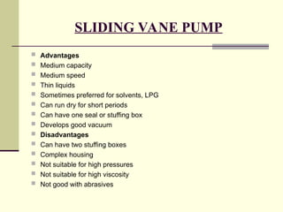 SLIDING VANE PUMP
 Advantages
 Medium capacity
 Medium speed
 Thin liquids
 Sometimes preferred for solvents, LPG
 Can run dry for short periods
 Can have one seal or stuffing box
 Develops good vacuum
 Disadvantages
 Can have two stuffing boxes
 Complex housing
 Not suitable for high pressures
 Not suitable for high viscosity
 Not good with abrasives
 