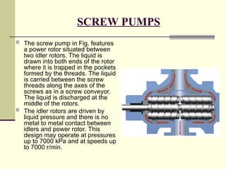 SCREW PUMPS
 The screw pump in Fig. features
a power rotor situated between
two idler rotors. The liquid is
drawn into both ends of the rotor
where it is trapped in the pockets
formed by the threads. The liquid
is carried between the screw
threads along the axes of the
screws as in a screw conveyor.
The liquid is discharged at the
middle of the rotors.
 The idler rotors are driven by
liquid pressure and there is no
metal to metal contact between
idlers and power rotor. This
design may operate at pressures
up to 7000 kPa and at speeds up
to 7000 r/min.
 
