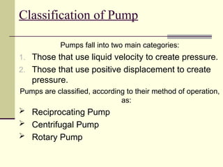 Classification of Pump
Pumps fall into two main categories:
1. Those that use liquid velocity to create pressure.
2. Those that use positive displacement to create
pressure.
Pumps are classified, according to their method of operation,
as:
 Reciprocating Pump
 Centrifugal Pump
 Rotary Pump
 