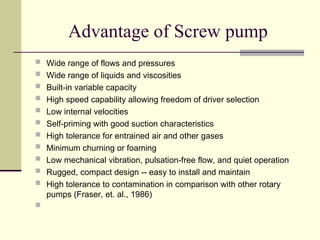 Advantage of Screw pump
 Wide range of flows and pressures
 Wide range of liquids and viscosities
 Built-in variable capacity
 High speed capability allowing freedom of driver selection
 Low internal velocities
 Self-priming with good suction characteristics
 High tolerance for entrained air and other gases
 Minimum churning or foaming
 Low mechanical vibration, pulsation-free flow, and quiet operation
 Rugged, compact design -- easy to install and maintain
 High tolerance to contamination in comparison with other rotary
pumps (Fraser, et. al., 1986)

 