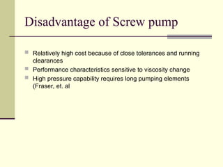 Disadvantage of Screw pump
 Relatively high cost because of close tolerances and running
clearances
 Performance characteristics sensitive to viscosity change
 High pressure capability requires long pumping elements
(Fraser, et. al
 