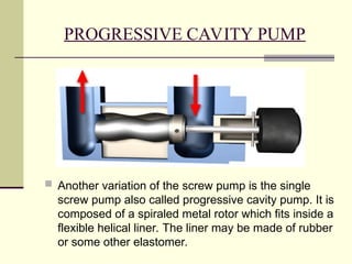 PROGRESSIVE CAVITY PUMP
 Another variation of the screw pump is the single
screw pump also called progressive cavity pump. It is
composed of a spiraled metal rotor which fits inside a
flexible helical liner. The liner may be made of rubber
or some other elastomer.
 