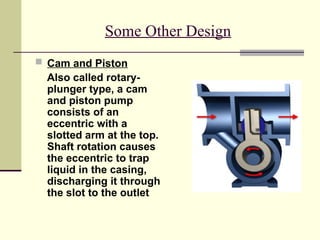 Some Other Design
 Cam and Piston
Also called rotary-
plunger type, a cam
and piston pump
consists of an
eccentric with a
slotted arm at the top.
Shaft rotation causes
the eccentric to trap
liquid in the casing,
discharging it through
the slot to the outlet
 