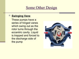 Some Other Design
 Swinging Vane
These pumps have a
series of hinged vanes
which swing out as the
rotor turns through the
eccentric cavity. Liquid
is trapped and forced to
the discharge side of
the pump
 