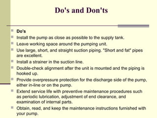 Do's and Don'ts
 Do's
 Install the pump as close as possible to the supply tank.
 Leave working space around the pumping unit.
 Use large, short, and straight suction piping. "Short and fat" pipes
are excellent.
 Install a strainer in the suction line.
 Double-check alignment after the unit is mounted and the piping is
hooked up.
 Provide overpressure protection for the discharge side of the pump,
either in-line or on the pump.
 Extend service life with preventive maintenance procedures such
as periodic lubrication, adjustment of end clearance, and
examination of internal parts.
 Obtain, read, and keep the maintenance instructions furnished with
your pump.
 