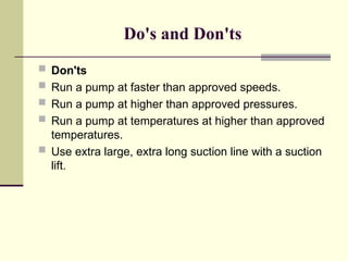 Do's and Don'ts
 Don'ts
 Run a pump at faster than approved speeds.
 Run a pump at higher than approved pressures.
 Run a pump at temperatures at higher than approved
temperatures.
 Use extra large, extra long suction line with a suction
lift.
 