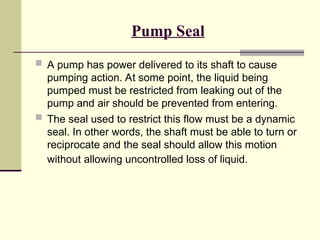 Pump Seal
 A pump has power delivered to its shaft to cause
pumping action. At some point, the liquid being
pumped must be restricted from leaking out of the
pump and air should be prevented from entering.
 The seal used to restrict this flow must be a dynamic
seal. In other words, the shaft must be able to turn or
reciprocate and the seal should allow this motion
without allowing uncontrolled loss of liquid.
 