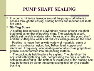 PUMP SHAFT SEALING
 In order to minimize leakage around the pump shaft where it
passes through the casing, stuffing boxes and mechanical seals
are used.
 Stuffing Boxes
A stuffing box consists of a cylindrical recess around the shaft
that holds a number of packing rings. The packing is a soft,
pliable yet durable material which bears against the pump shaft
and the stuffing box walls and reduces leakage around the shaft.
Packing is made from a wide variety of materials, some of
which are asbestos, nylon, flax, Teflon, lead, copper and
aluminum. Frequently, a lubricating material such as graphite or
grease is incorporated into the packing material.
The packing is held in place by a gland. The gland can be
adjusted with tightening nuts, compressing the rings in order to
obtain the desired fit. The bottom or inside end of the stuffing box
may be formed by either the pump casing itself or by a bottom
bushing
 