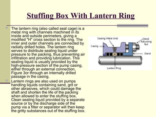 Stuffing Box With Lantern Ring
 The lantern ring (also called seal cage) is a
metal ring with channels machined in its
inside and outside perimeters, giving a
modified "H" cross section to the ring. The
inner and outer channels are connected by
radially drilled holes. The lantern ring
serves to distribute sealing liquid under
pressure to the packing, thus preventing air
infiltration and providing lubrication. This
sealing liquid is usually provided by the
high-pressure section of the pump casing,
either through an external connection,
Figure 3or through an internally drilled
passage in the casing.
 Lantern rings are also used on pumps
handling liquids containing sand, grit or
other abrasives, which could damage the
shaft and shorten the life of the packing
when allowed to enter the stuffing box.
Clean sealing liquid provided by a separate
source or by the discharge side of the
pump via a filter or separator will then keep
the gritty substances out of the stuffing box.
 
