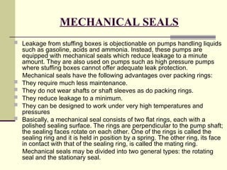 MECHANICAL SEALS
 Leakage from stuffing boxes is objectionable on pumps handling liquids
such as gasoline, acids and ammonia. Instead, these pumps are
equipped with mechanical seals which reduce leakage to a minute
amount. They are also used on pumps such as high pressure pumps
where stuffing boxes cannot offer adequate leak protection.
Mechanical seals have the following advantages over packing rings:
 They require much less maintenance.
 They do not wear shafts or shaft sleeves as do packing rings.
 They reduce leakage to a minimum.
 They can be designed to work under very high temperatures and
pressures
 Basically, a mechanical seal consists of two flat rings, each with a
polished sealing surface. The rings are perpendicular to the pump shaft;
the sealing faces rotate on each other. One of the rings is called the
sealing ring and it is held in position by a spring. The other ring, its face
in contact with that of the sealing ring, is called the mating ring.
Mechanical seals may be divided into two general types: the rotating
seal and the stationary seal.
 