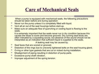 Care of Mechanical Seals
When a pump is equipped with mechanical seals, the following precautions
should be taken before and during operation:
 Never run the pump unless it is completely filled with liquid.
 Vent all air out of the seal housings before start-up.
 Make sure an adequate flow of quenching or cooling liquid is flowing to the
seals.
It is extremely important that the seals never run in dry condition because this
causes the faces to score and become grooved. Dry running seal faces are
often indicated by a squealing sound, but absence of this sound should not be
interpreted as an indication that sufficient liquid is supplied to the seals.
A leaking seal may be caused by:
 Seal faces that are scored or grooved.
 Distortion of the rings due to unevenly tightened bolts on the seal housing gland.
 O-ring or other type gaskets that are cut or nicked during installation.
 Misalignment of piping resulting in distortion of pump parts.
 Excessive pump shaft vibration.
 Improper adjustment of the spring tension.
 