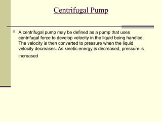 Centrifugal Pump
 A centrifugal pump may be defined as a pump that uses
centrifugal force to develop velocity in the liquid being handled.
The velocity is then converted to pressure when the liquid
velocity decreases. As kinetic energy is decreased, pressure is
increased
 