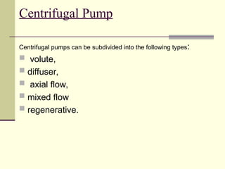 Centrifugal Pump
Centrifugal pumps can be subdivided into the following types:
 volute,
 diffuser,
 axial flow,
 mixed flow
 regenerative.
 