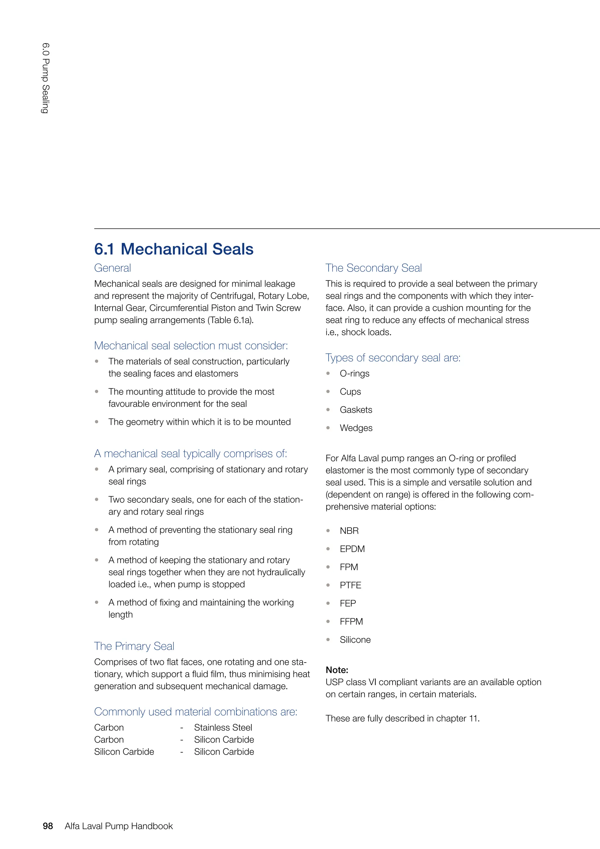 The Secondary Seal
This is required to provide a seal between the primary
seal rings and the components with which they inter-
face. Also, it can provide a cushion mounting for the
seat ring to reduce any effects of mechanical stress
i.e., shock loads.
Types of secondary seal are:
• O-rings
• Cups
• Gaskets
• Wedges
For Alfa Laval pump ranges an O-ring or profiled
elastomer is the most commonly type of secondary
seal used. This is a simple and versatile solution and
(dependent on range) is offered in the following com-
prehensive material options:
• NBR
• EPDM
• FPM
• PTFE
• FEP
• FFPM
• Silicone
Note:
USP class VI compliant variants are an available option
on certain ranges, in certain materials.
These are fully described in chapter 11.
6.1 Mechanical Seals
General
Mechanical seals are designed for minimal leakage
and represent the majority of Centrifugal, Rotary Lobe,
Internal Gear, Circumferential Piston and Twin Screw
pump sealing arrangements (Table 6.1a).
Mechanical seal selection must consider:
• The materials of seal construction, particularly
the sealing faces and elastomers
• The mounting attitude to provide the most
favourable environment for the seal
• The geometry within which it is to be mounted
A mechanical seal typically comprises of:
• A primary seal, comprising of stationary and rotary
seal rings
• Two secondary seals, one for each of the station-
ary and rotary seal rings
• A method of preventing the stationary seal ring
from rotating
• A method of keeping the stationary and rotary
seal rings together when they are not hydraulically
loaded i.e., when pump is stopped
• A method of fixing and maintaining the working
length
The Primary Seal
Comprises of two flat faces, one rotating and one sta-
tionary, which support a fluid film, thus minimising heat
generation and subsequent mechanical damage.
Commonly used material combinations are:
Carbon - Stainless Steel
Carbon - Silicon Carbide
Silicon Carbide - Silicon Carbide
98
6.0
Pump
Sealing
Alfa Laval Pump Handbook
 