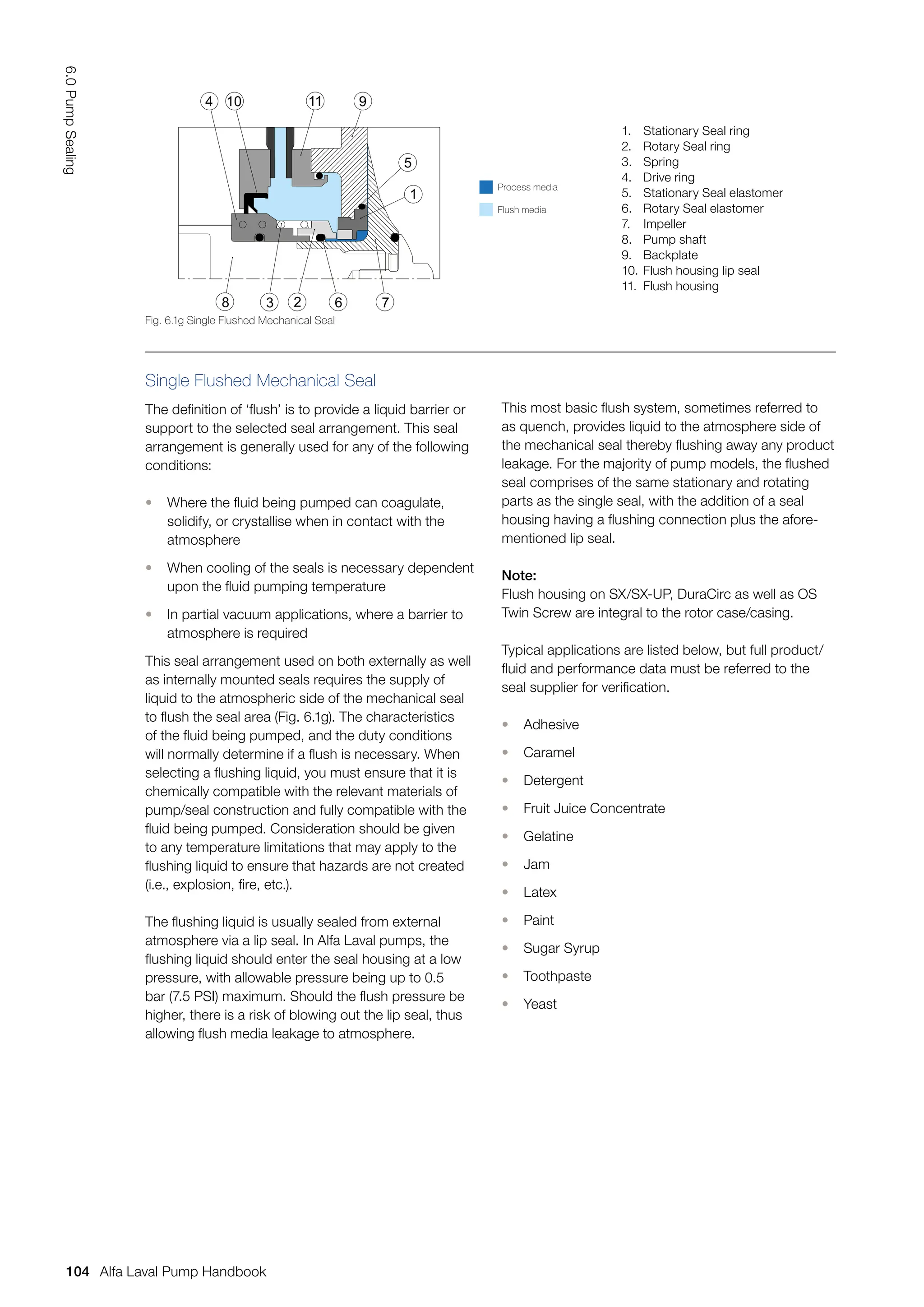 Single Flushed Mechanical Seal
The definition of ‘flush’ is to provide a liquid barrier or
support to the selected seal arrangement. This seal
arrangement is generally used for any of the following
conditions:
• Where the fluid being pumped can coagulate,
solidify, or crystallise when in contact with the
atmosphere
• When cooling of the seals is necessary dependent
upon the fluid pumping temperature
• In partial vacuum applications, where a barrier to
atmosphere is required
This seal arrangement used on both externally as well
as internally mounted seals requires the supply of
liquid to the atmospheric side of the mechanical seal
to flush the seal area (Fig. 6.1g). The characteristics
of the fluid being pumped, and the duty conditions
will normally determine if a flush is necessary. When
selecting a flushing liquid, you must ensure that it is
chemically compatible with the relevant materials of
pump/seal construction and fully compatible with the
fluid being pumped. Consideration should be given
to any temperature limitations that may apply to the
flushing liquid to ensure that hazards are not created
(i.e., explosion, fire, etc.).
The flushing liquid is usually sealed from external
atmosphere via a lip seal. In Alfa Laval pumps, the
flushing liquid should enter the seal housing at a low
pressure, with allowable pressure being up to 0.5
bar (7.5 PSI) maximum. Should the flush pressure be
higher, there is a risk of blowing out the lip seal, thus
allowing flush media leakage to atmosphere.
This most basic flush system, sometimes referred to
as quench, provides liquid to the atmosphere side of
the mechanical seal thereby flushing away any product
leakage. For the majority of pump models, the flushed
seal comprises of the same stationary and rotating
parts as the single seal, with the addition of a seal
housing having a flushing connection plus the afore-
mentioned lip seal.
Note:
Flush housing on SX/SX-UP, DuraCirc as well as OS
Twin Screw are integral to the rotor case/casing.
Typical applications are listed below, but full product/
fluid and performance data must be referred to the
seal supplier for verification.
• Adhesive
• Caramel
• Detergent
• Fruit Juice Concentrate
• Gelatine
• Jam
• Latex
• Paint
• Sugar Syrup
• Toothpaste
• Yeast
Fig. 6.1g Single Flushed Mechanical Seal
4
3 2
9
5
1
8 6 7
10 11
Process media
Flush media
1. Stationary Seal ring
2. Rotary Seal ring
3. Spring
4. Drive ring
5. Stationary Seal elastomer
6. Rotary Seal elastomer
7. Impeller
8. Pump shaft
9. Backplate
10. Flush housing lip seal
11. Flush housing
104
6.0
Pump
Sealing
Alfa Laval Pump Handbook
 
