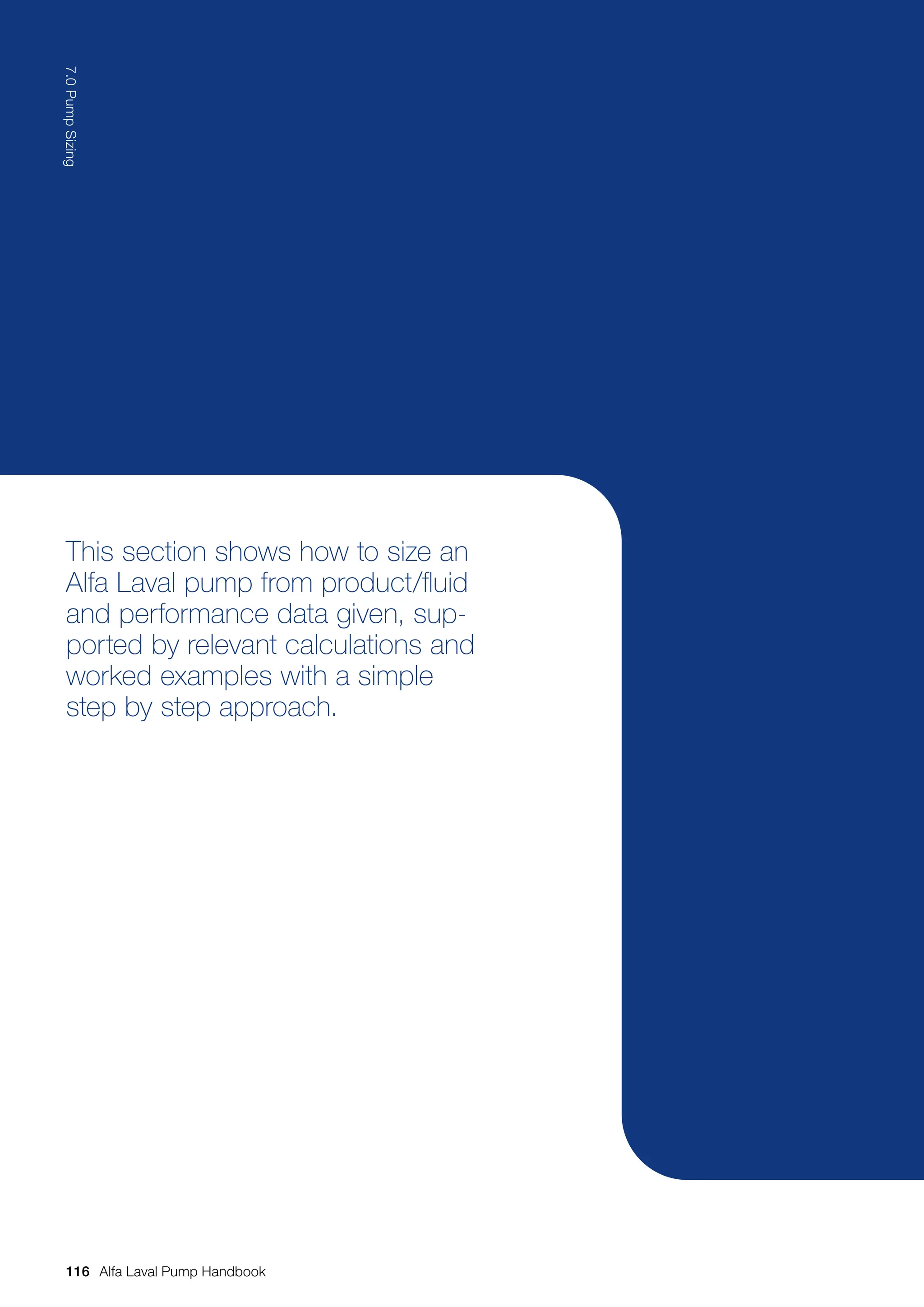 This section shows how to size an
Alfa Laval pump from product/fluid
and performance data given, sup-
ported by relevant calculations and
worked examples with a simple
step by step approach.
116
7.0
Pump
Sizing
Alfa Laval Pump Handbook
 