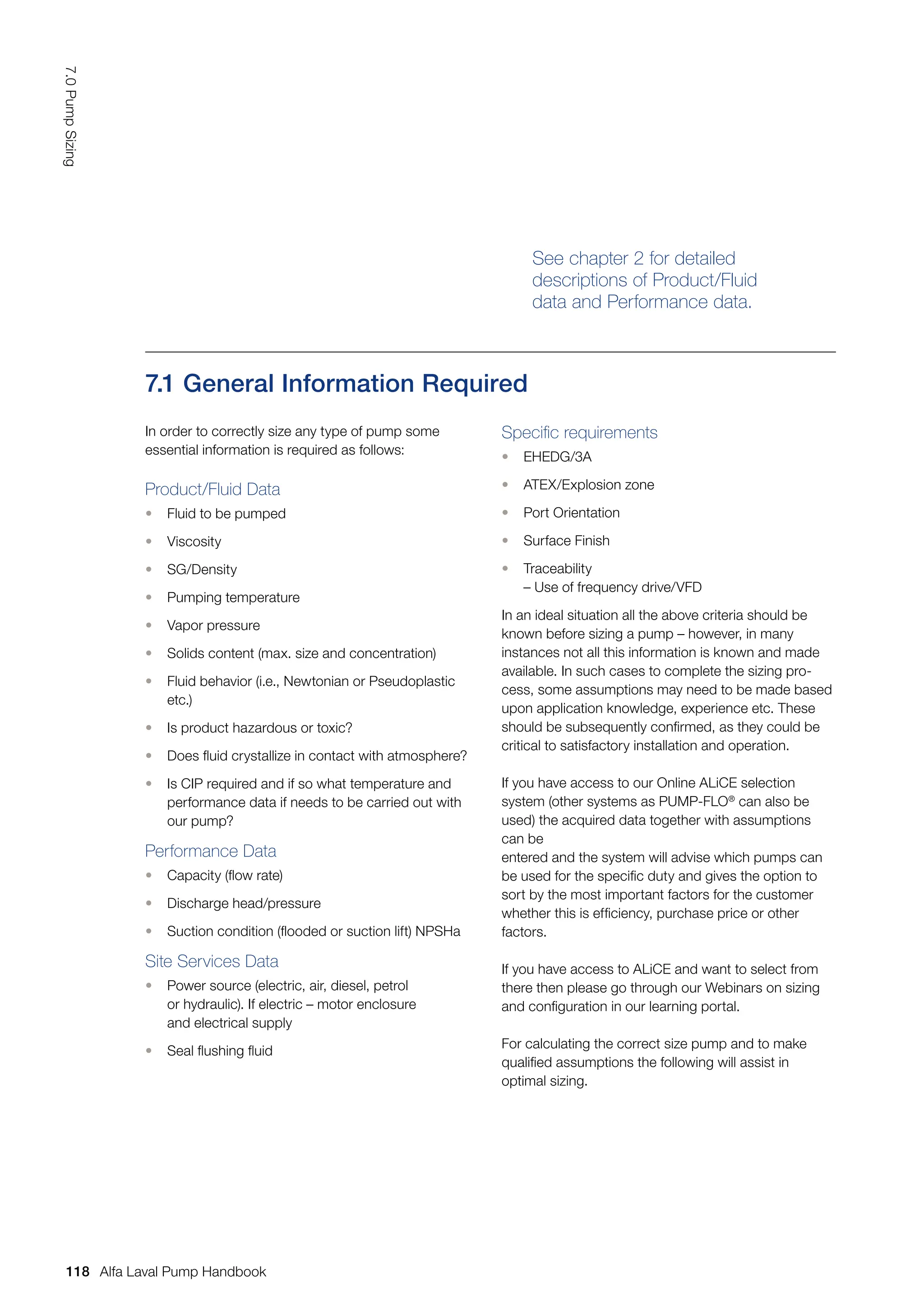 See chapter 2 for detailed
descriptions of Product/Fluid
data and Performance data.
7.1 General Information Required
In order to correctly size any type of pump some
essential information is required as follows:
Product/Fluid Data
• Fluid to be pumped
• Viscosity
• SG/Density
• Pumping temperature
• Vapor pressure
• Solids content (max. size and concentration)
• Fluid behavior (i.e., Newtonian or Pseudoplastic
etc.)
• Is product hazardous or toxic?
• Does fluid crystallize in contact with atmosphere?
• Is CIP required and if so what temperature and
performance data if needs to be carried out with
our pump?
Performance Data
• Capacity (flow rate)
• Discharge head/pressure
• Suction condition (flooded or suction lift) NPSHa
Site Services Data
• Power source (electric, air, diesel, petrol
or hydraulic). If electric – motor enclosure
and electrical supply
• Seal flushing fluid
Specific requirements
• EHEDG/3A
• ATEX/Explosion zone
• Port Orientation
• Surface Finish
• Traceability
– Use of frequency drive/VFD
In an ideal situation all the above criteria should be
known before sizing a pump – however, in many
instances not all this information is known and made
available. In such cases to complete the sizing pro-
cess, some assumptions may need to be made based
upon application knowledge, experience etc. These
should be subsequently confirmed, as they could be
critical to satisfactory installation and operation.
If you have access to our Online ALiCE selection
system (other systems as PUMP-FLO®
can also be
used) the acquired data together with assumptions
can be
entered and the system will advise which pumps can
be used for the specific duty and gives the option to
sort by the most important factors for the customer
whether this is efficiency, purchase price or other
factors.
If you have access to ALiCE and want to select from
there then please go through our Webinars on sizing
and configuration in our learning portal.
For calculating the correct size pump and to make
qualified assumptions the following will assist in
optimal sizing.
118
7.0
Pump
Sizing
Alfa Laval Pump Handbook
 