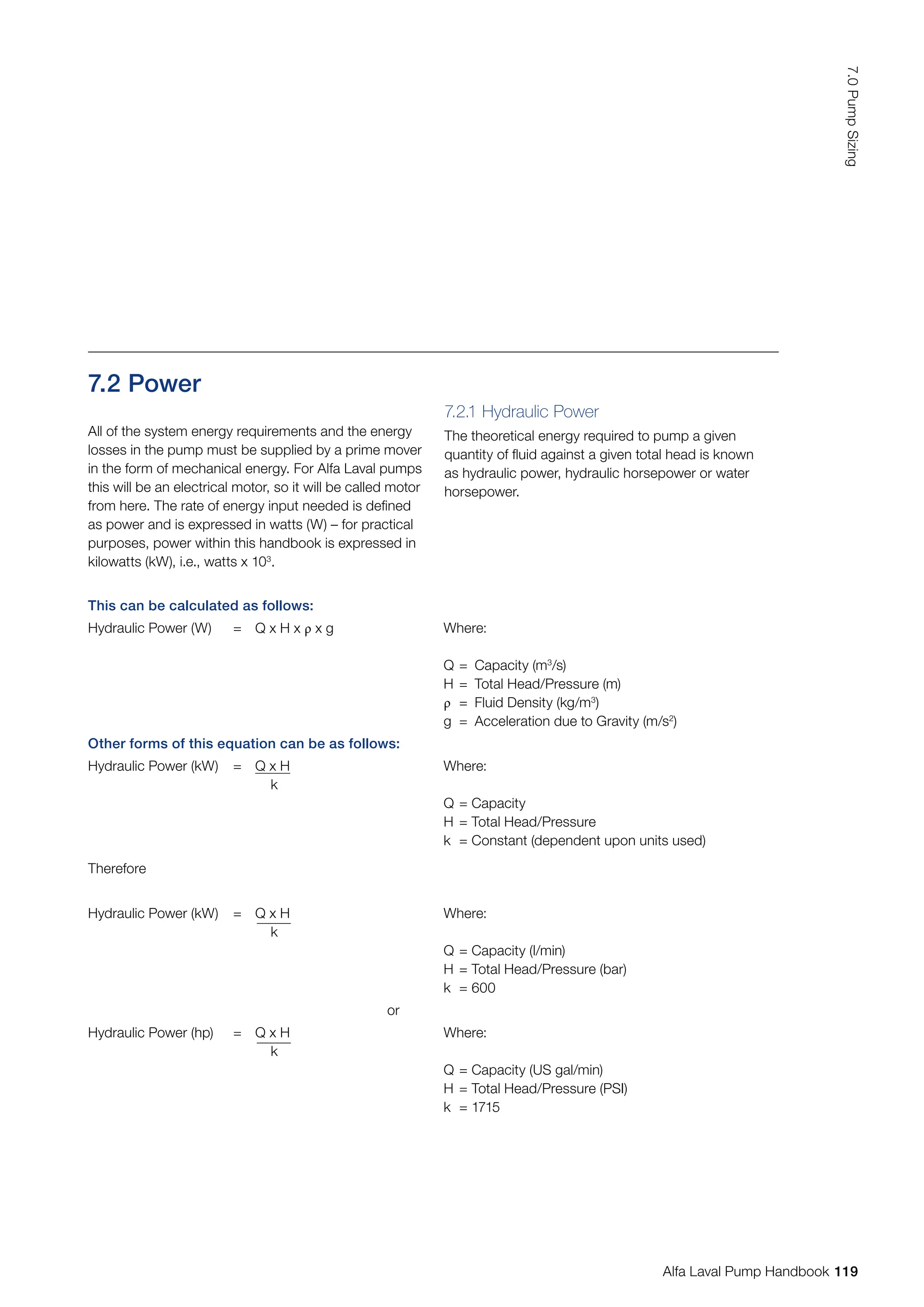 7.2 Power
This can be calculated as follows:
Hydraulic Power (W) = Q x H x ρ x g Where:
Q = Capacity (m3
/s)
H = Total Head/Pressure (m)
ρ = Fluid Density (kg/m3
)
g = Acceleration due to Gravity (m/s2
)
Other forms of this equation can be as follows:
Hydraulic Power (kW) = Q x H
k
Where:
Q = Capacity
H = Total Head/Pressure
k = Constant (dependent upon units used)
Therefore
Hydraulic Power (kW) = Q x H
k
Where:
Q = Capacity (l/min)
H = Total Head/Pressure (bar)
k = 600
or
Hydraulic Power (hp) = Q x H
k
Where:
Q = Capacity (US gal/min)
H = Total Head/Pressure (PSI)
k = 1715
All of the system energy requirements and the energy
losses in the pump must be supplied by a prime mover
in the form of mechanical energy. For Alfa Laval pumps
this will be an electrical motor, so it will be called motor
from here. The rate of energy input needed is defined
as power and is expressed in watts (W) – for practical
purposes, power within this handbook is expressed in
kilowatts (kW), i.e., watts x 103
.
7.2.1 Hydraulic Power
The theoretical energy required to pump a given
quantity of fluid against a given total head is known
as hydraulic power, hydraulic horsepower or water
horsepower.
119
7.0
Pump
Sizing
Alfa Laval Pump Handbook
 