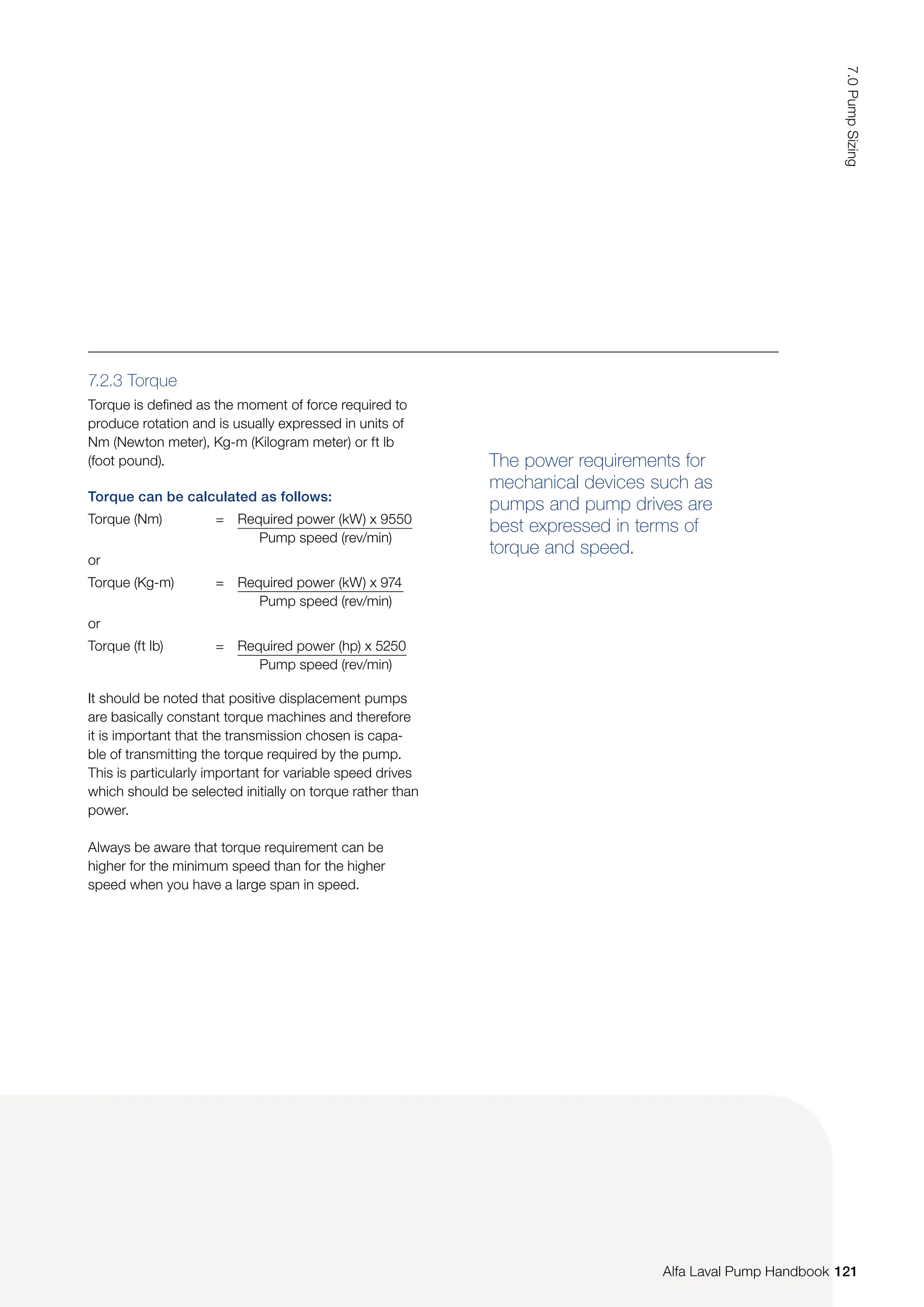 Torque can be calculated as follows:
Torque (Nm) = Required power (kW) x 9550
Pump speed (rev/min)
or
Torque (Kg-m) = Required power (kW) x 974
Pump speed (rev/min)
or
Torque (ft lb) = Required power (hp) x 5250
Pump speed (rev/min)
The power requirements for
mechanical devices such as
pumps and pump drives are
best expressed in terms of
torque and speed.
7.2.3 Torque
Torque is defined as the moment of force required to
produce rotation and is usually expressed in units of
Nm (Newton meter), Kg-m (Kilogram meter) or ft lb
(foot pound).
It should be noted that positive displacement pumps
are basically constant torque machines and therefore
it is important that the transmission chosen is capa-
ble of transmitting the torque required by the pump.
This is particularly important for variable speed drives
which should be selected initially on torque rather than
power.
Always be aware that torque requirement can be
higher for the minimum speed than for the higher
speed when you have a large span in speed.
121
7.0
Pump
Sizing
Alfa Laval Pump Handbook
 
