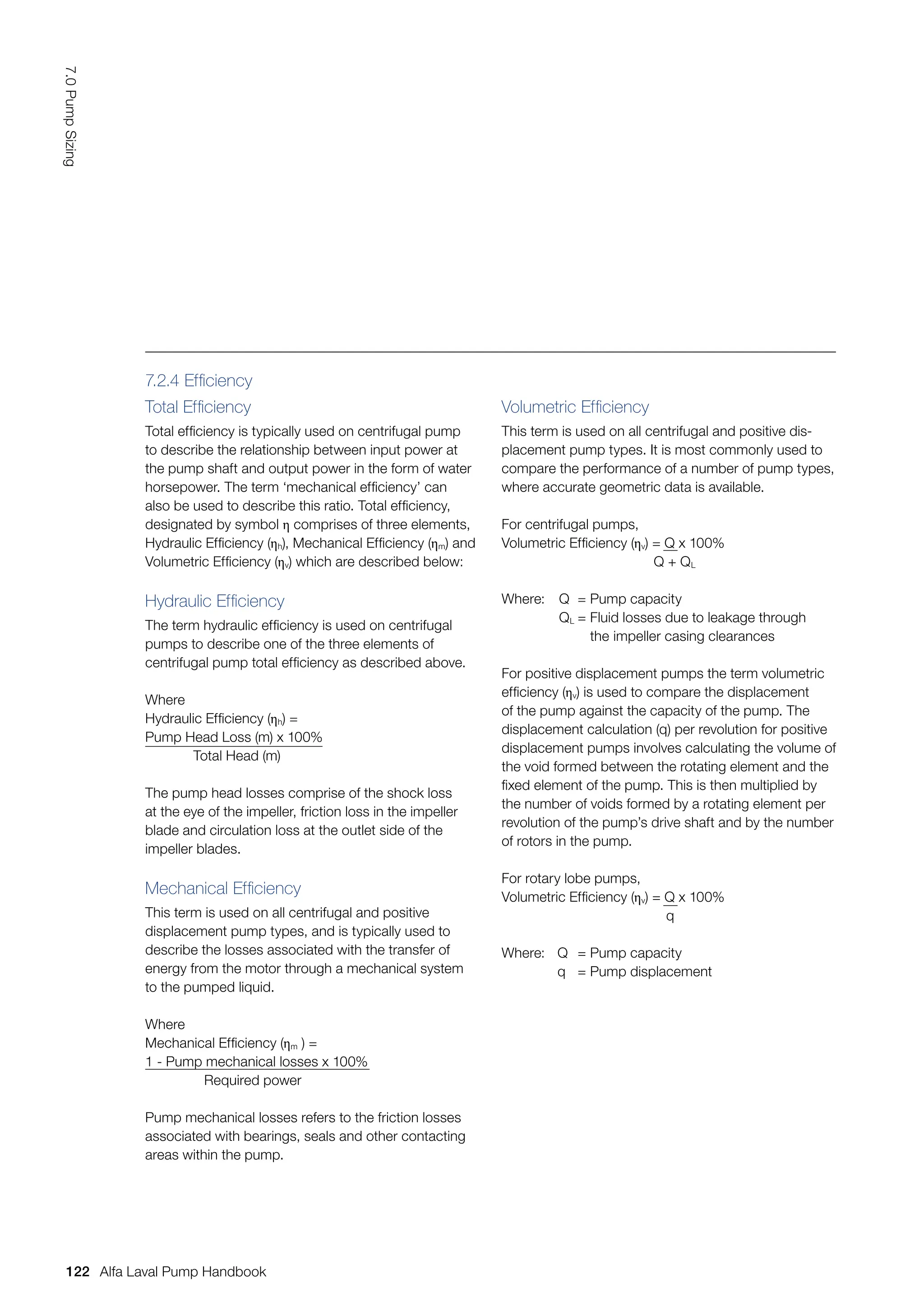7.2.4 Efficiency
Total Efficiency
Total efficiency is typically used on centrifugal pump
to describe the relationship between input power at
the pump shaft and output power in the form of water
horsepower. The term ‘mechanical efficiency’ can
also be used to describe this ratio. Total efficiency,
designated by symbol η comprises of three elements,
Hydraulic Efficiency (ηh), Mechanical Efficiency (ηm) and
Volumetric Efficiency (ηv) which are described below:
Hydraulic Efficiency
The term hydraulic efficiency is used on centrifugal
pumps to describe one of the three elements of
centrifugal pump total efficiency as described above.
Where
Hydraulic Efficiency (ηh) =
Pump Head Loss (m) x 100%
Total Head (m)
The pump head losses comprise of the shock loss
at the eye of the impeller, friction loss in the impeller
blade and circulation loss at the outlet side of the
impeller blades.
Mechanical Efficiency
This term is used on all centrifugal and positive
displacement pump types, and is typically used to
describe the losses associated with the transfer of
energy from the motor through a mechanical system
to the pumped liquid.
Where
Mechanical Efficiency (ηm ) =
1 - Pump mechanical losses x 100%
Required power
Pump mechanical losses refers to the friction losses
associated with bearings, seals and other contacting
areas within the pump.
Volumetric Efficiency
This term is used on all centrifugal and positive dis-
placement pump types. It is most commonly used to
compare the performance of a number of pump types,
where accurate geometric data is available.
For centrifugal pumps,
Volumetric Efficiency (ηv) = Q x 100%
Q + QL
Where: Q = Pump capacity
QL = Fluid losses due to leakage through
			 the impeller casing clearances
For positive displacement pumps the term volumetric
efficiency (ηv) is used to compare the displacement
of the pump against the capacity of the pump. The
displacement calculation (q) per revolution for positive
displacement pumps involves calculating the volume of
the void formed between the rotating element and the
fixed element of the pump. This is then multiplied by
the number of voids formed by a rotating element per
revolution of the pump’s drive shaft and by the number
of rotors in the pump.
For rotary lobe pumps,
Volumetric Efficiency (ηv) = Q x 100%
q
Where: Q = Pump capacity
q = Pump displacement
122
7.0
Pump
Sizing
Alfa Laval Pump Handbook
 