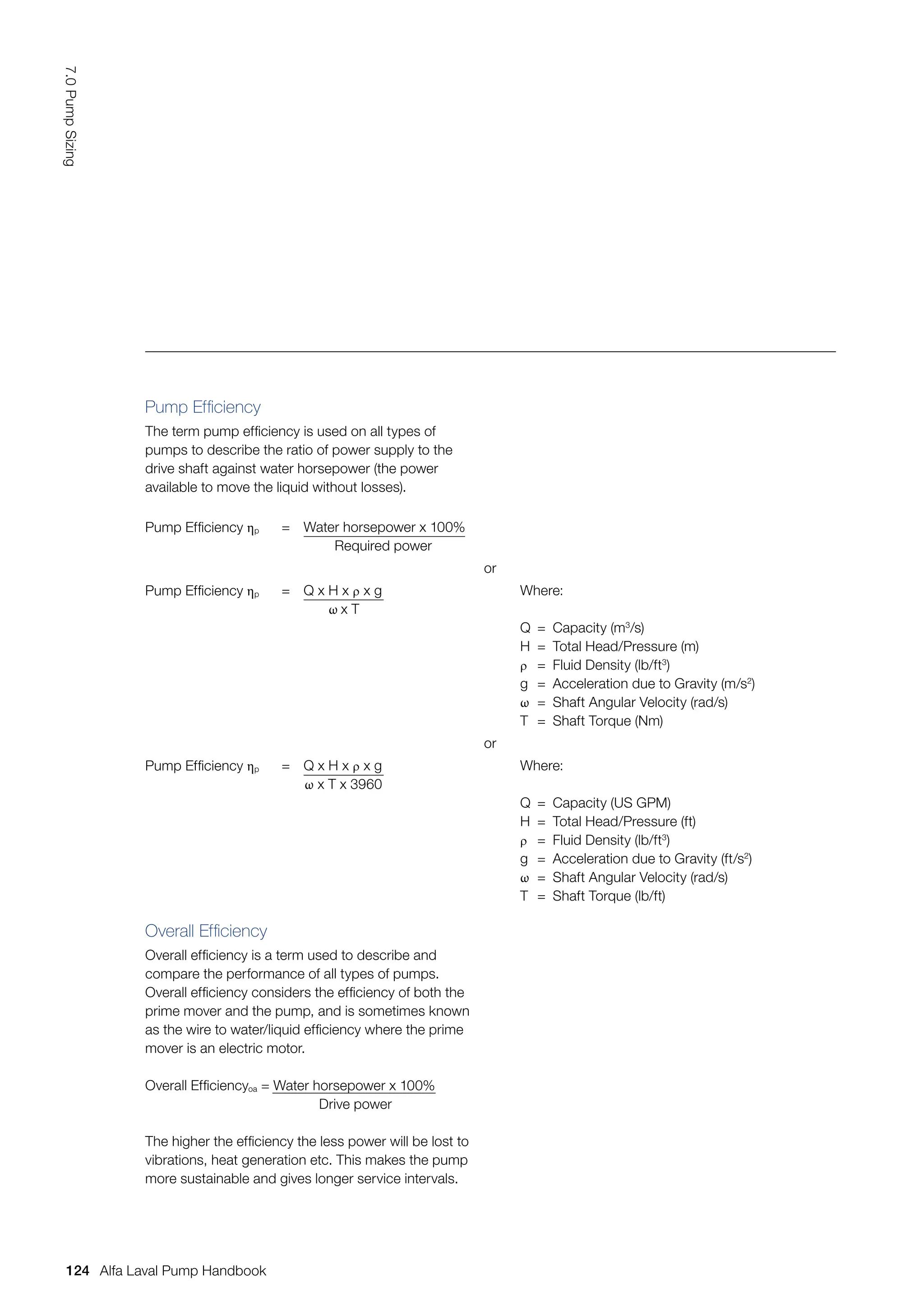 Pump Efficiency ηp = Water horsepower x 100%
Required power
or
Pump Efficiency ηp = Q x H x ρ x g
ω x T
Where:
Q = Capacity (m3
/s)
H = Total Head/Pressure (m)
ρ = Fluid Density (lb/ft3
)
g = Acceleration due to Gravity (m/s2
)
ω = Shaft Angular Velocity (rad/s)
T = Shaft Torque (Nm)
or
Pump Efficiency ηp = Q x H x ρ x g
ω x T x 3960
Where:
Q = Capacity (US GPM)
H = Total Head/Pressure (ft)
ρ = Fluid Density (lb/ft3
)
g = Acceleration due to Gravity (ft/s2
)
ω = Shaft Angular Velocity (rad/s)
T = Shaft Torque (lb/ft)
Pump Efficiency
The term pump efficiency is used on all types of
pumps to describe the ratio of power supply to the
drive shaft against water horsepower (the power
available to move the liquid without losses).
Overall Efficiency
Overall efficiency is a term used to describe and
compare the performance of all types of pumps.
Overall efficiency considers the efficiency of both the
prime mover and the pump, and is sometimes known
as the wire to water/liquid efficiency where the prime
mover is an electric motor.
Overall Efficiencyoa = Water horsepower x 100%
Drive power
The higher the efficiency the less power will be lost to
vibrations, heat generation etc. This makes the pump
more sustainable and gives longer service intervals.
124
7.0
Pump
Sizing
Alfa Laval Pump Handbook
 