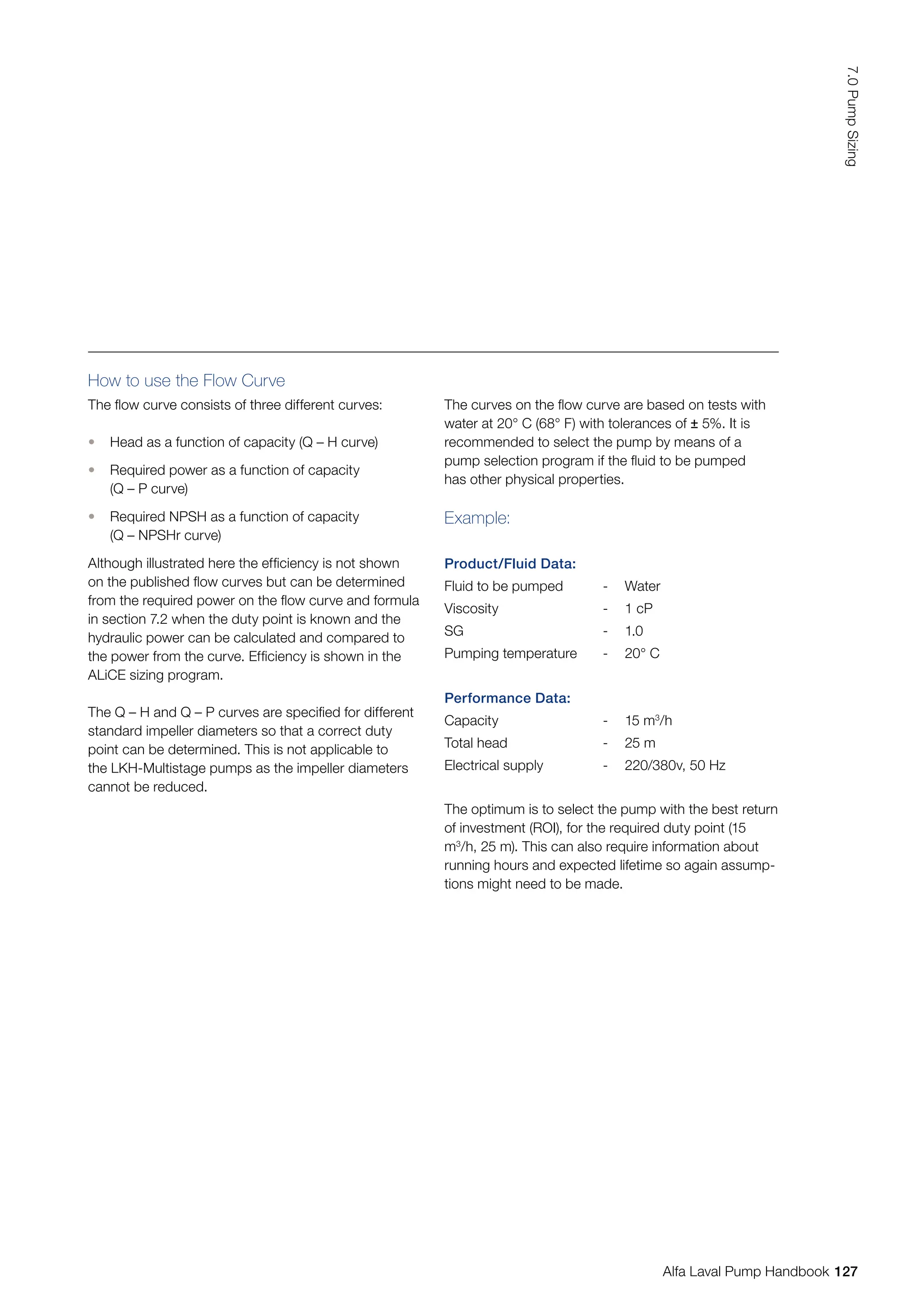 Example:
Product/Fluid Data:
Fluid to be pumped - Water
Viscosity - 1 cP
SG - 1.0
Pumping temperature - 20° C
Performance Data:
Capacity - 15 m3
/h
Total head - 25 m
Electrical supply - 220/380v, 50 Hz
How to use the Flow Curve
The flow curve consists of three different curves:
• Head as a function of capacity (Q – H curve)
• Required power as a function of capacity
(Q – P curve)
• Required NPSH as a function of capacity
(Q – NPSHr curve)
Although illustrated here the efficiency is not shown
on the published flow curves but can be determined
from the required power on the flow curve and formula
in section 7.2 when the duty point is known and the
hydraulic power can be calculated and compared to
the power from the curve. Efficiency is shown in the
ALiCE sizing program.
The Q – H and Q – P curves are specified for different
standard impeller diameters so that a correct duty
point can be determined. This is not applicable to
the LKH-Multistage pumps as the impeller diameters
cannot be reduced.
The curves on the flow curve are based on tests with
water at 20° C (68° F) with tolerances of ± 5%. It is
recommended to select the pump by means of a
pump selection program if the fluid to be pumped
has other physical properties.
The optimum is to select the pump with the best return
of investment (ROI), for the required duty point (15
m3
/h, 25 m). This can also require information about
running hours and expected lifetime so again assump-
tions might need to be made.
127
7.0
Pump
Sizing
Alfa Laval Pump Handbook
 