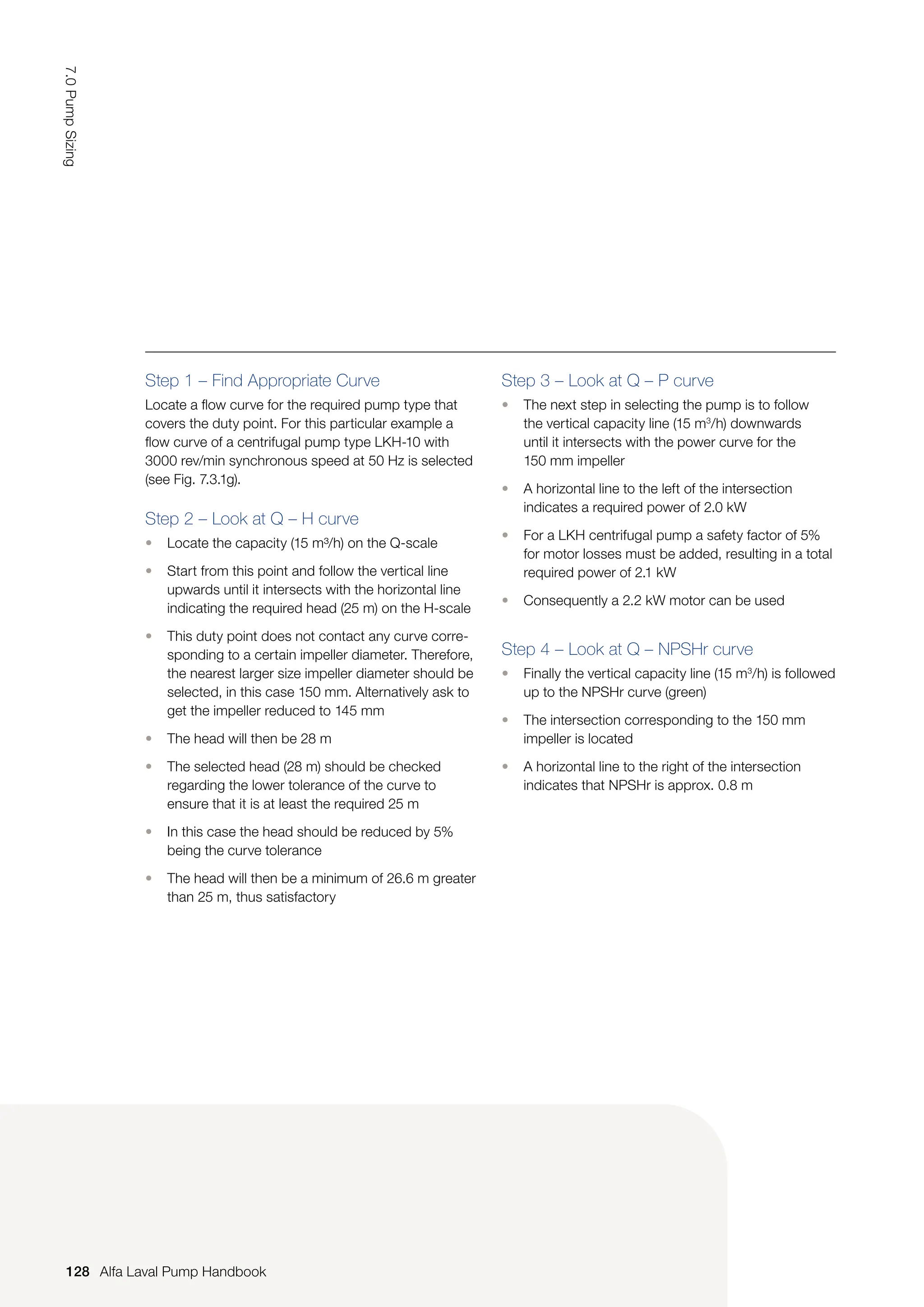 Step 1 – Find Appropriate Curve
Locate a flow curve for the required pump type that
covers the duty point. For this particular example a
flow curve of a centrifugal pump type LKH-10 with
3000 rev/min synchronous speed at 50 Hz is selected
(see Fig. 7.3.1g).
Step 2 – Look at Q – H curve
• Locate the capacity (15 m³/h) on the Q-scale
• Start from this point and follow the vertical line
upwards until it intersects with the horizontal line
indicating the required head (25 m) on the H-scale
• This duty point does not contact any curve corre-
sponding to a certain impeller diameter. Therefore,
the nearest larger size impeller diameter should be
selected, in this case 150 mm. Alternatively ask to
get the impeller reduced to 145 mm
• The head will then be 28 m
• The selected head (28 m) should be checked
regarding the lower tolerance of the curve to
ensure that it is at least the required 25 m
• In this case the head should be reduced by 5%
being the curve tolerance
• The head will then be a minimum of 26.6 m greater
than 25 m, thus satisfactory
Step 3 – Look at Q – P curve
• The next step in selecting the pump is to follow
the vertical capacity line (15 m3
/h) downwards
until it intersects with the power curve for the
150 mm impeller
• A horizontal line to the left of the intersection
indicates a required power of 2.0 kW
• For a LKH centrifugal pump a safety factor of 5%
for motor losses must be added, resulting in a total
required power of 2.1 kW
• Consequently a 2.2 kW motor can be used
Step 4 – Look at Q – NPSHr curve
• Finally the vertical capacity line (15 m3
/h) is followed
up to the NPSHr curve (green)
• The intersection corresponding to the 150 mm
impeller is located
• A horizontal line to the right of the intersection
indicates that NPSHr is approx. 0.8 m
128
7.0
Pump
Sizing
Alfa Laval Pump Handbook
 