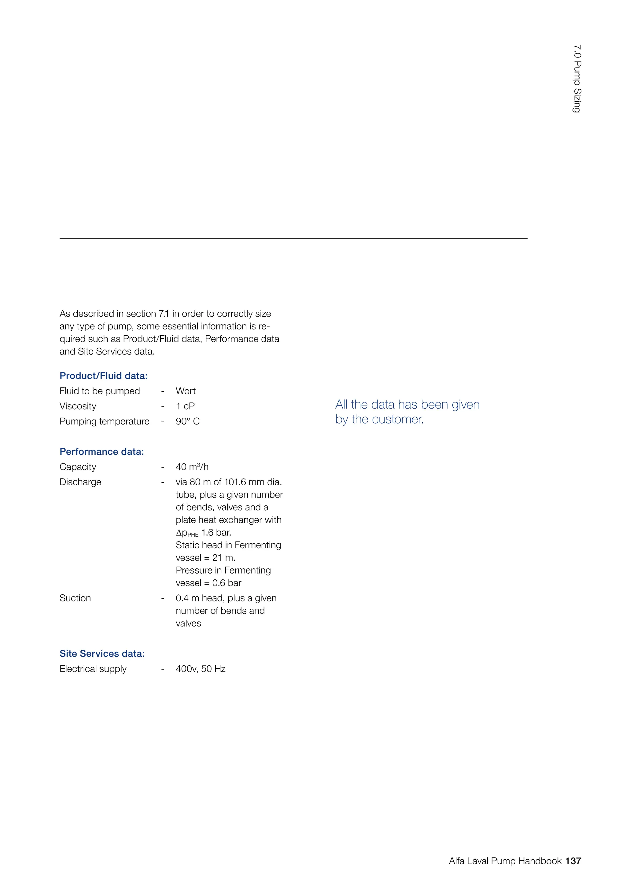 All the data has been given
by the customer.
Product/Fluid data:
Fluid to be pumped - Wort
Viscosity - 1 cP
Pumping temperature - 90° C
Performance data:
Capacity - 40 m3
/h
Discharge - via 80 m of 101.6 mm dia.
tube, plus a given number
of bends, valves and a
plate heat exchanger with
∆pPHE 1.6 bar.
Static head in Fermenting
vessel = 21 m.
Pressure in Fermenting
vessel = 0.6 bar
Suction - 0.4 m head, plus a given
number of bends and
valves
Site Services data:
Electrical supply - 400v, 50 Hz
As described in section 7.1 in order to correctly size
any type of pump, some essential information is re-
quired such as Product/Fluid data, Performance data
and Site Services data.
137
7.0
Pump
Sizing
Alfa Laval Pump Handbook
 