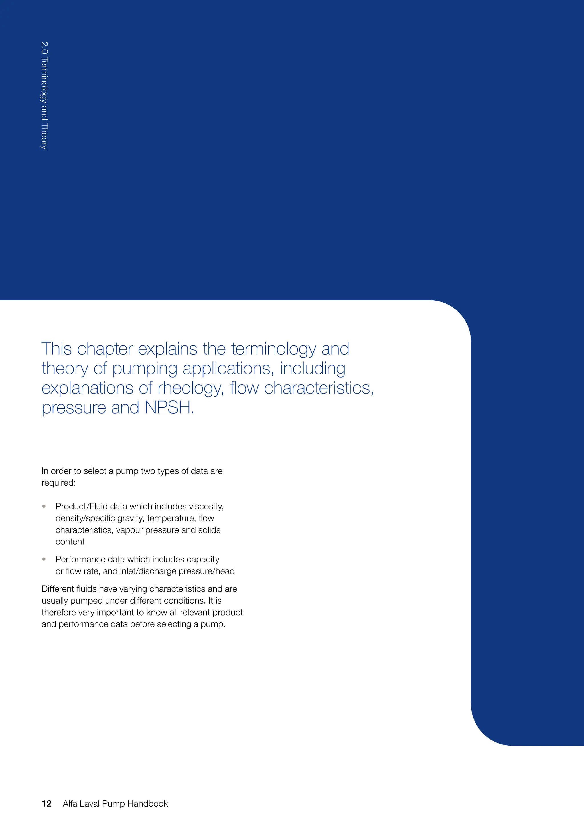 This chapter explains the terminology and
theory of pumping applications, including
explanations of rheology, flow characteristics,
pressure and NPSH.
In order to select a pump two types of data are
required:
• Product/Fluid data which includes viscosity,
density/specific gravity, temperature, flow
characteristics, vapour pressure and solids
content
• Performance data which includes capacity
or flow rate, and inlet/discharge pressure/head
Different fluids have varying characteristics and are
usually pumped under different conditions. It is
therefore very important to know all relevant product
and performance data before selecting a pump.
12
2.0
Terminology
and
Theory
Alfa Laval Pump Handbook
 