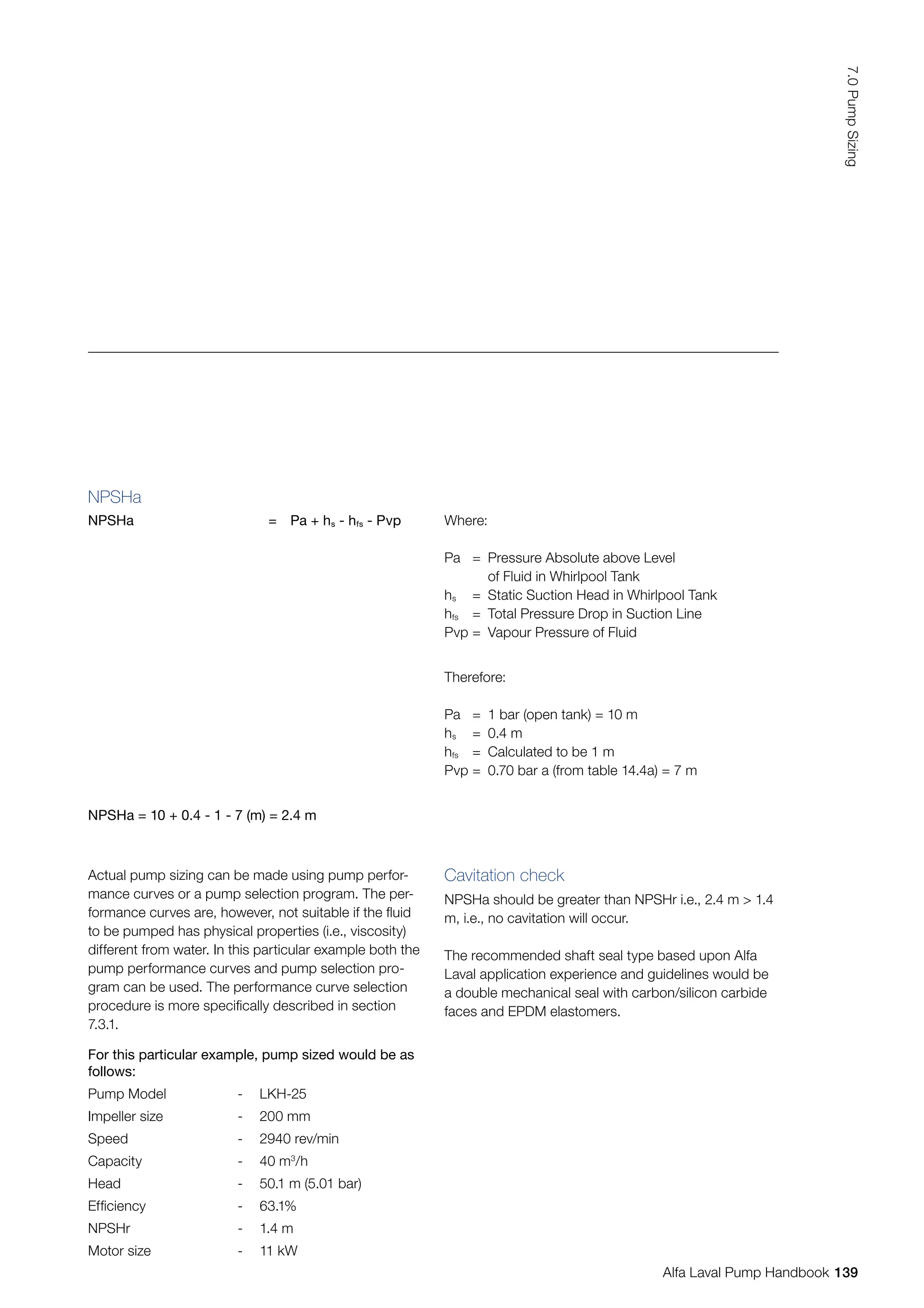 NPSHa
NPSHa = Pa + hs - hfs - Pvp Where:
Pa = Pressure Absolute above Level
		 of Fluid in Whirlpool Tank
hs = Static Suction Head in Whirlpool Tank
hfs = Total Pressure Drop in Suction Line
Pvp = Vapour Pressure of Fluid
Therefore:
Pa = 1 bar (open tank) = 10 m
hs = 0.4 m
hfs = Calculated to be 1 m
Pvp = 0.70 bar a (from table 14.4a) = 7 m
NPSHa = 10 + 0.4 - 1 - 7 (m) = 2.4 m
For this particular example, pump sized would be as
follows:
Pump Model - LKH-25
Impeller size - 200 mm
Speed - 2940 rev/min
Capacity - 40 m3
/h
Head - 50.1 m (5.01 bar)
Efficiency - 63.1%
NPSHr - 1.4 m
Motor size - 11 kW
Actual pump sizing can be made using pump perfor-
mance curves or a pump selection program. The per-
formance curves are, however, not suitable if the fluid
to be pumped has physical properties (i.e., viscosity)
different from water. In this particular example both the
pump performance curves and pump selection pro-
gram can be used. The performance curve selection
procedure is more specifically described in section
7.3.1.
Cavitation check
NPSHa should be greater than NPSHr i.e., 2.4 m  1.4
m, i.e., no cavitation will occur.
The recommended shaft seal type based upon Alfa
Laval application experience and guidelines would be
a double mechanical seal with carbon/silicon carbide
faces and EPDM elastomers.
139
7.0
Pump
Sizing
Alfa Laval Pump Handbook
 