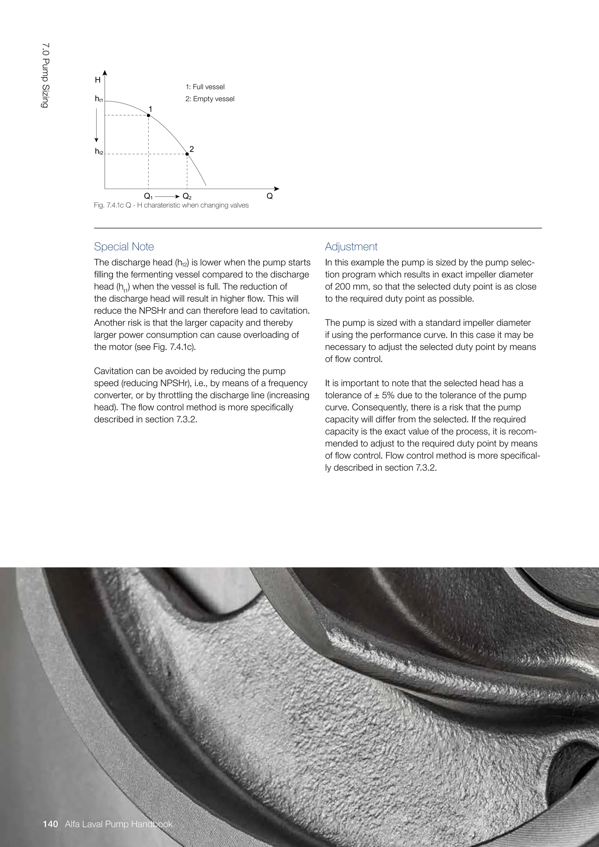 Special Note
The discharge head (ht2) is lower when the pump starts
filling the fermenting vessel compared to the discharge
head (ht1
) when the vessel is full. The reduction of
the discharge head will result in higher flow. This will
reduce the NPSHr and can therefore lead to cavitation.
Another risk is that the larger capacity and thereby
larger power consumption can cause overloading of
the motor (see Fig. 7.4.1c).
Cavitation can be avoided by reducing the pump
speed (reducing NPSHr), i.e., by means of a frequency
converter, or by throttling the discharge line (increasing
head). The flow control method is more specifically
described in section 7.3.2.
Adjustment
In this example the pump is sized by the pump selec-
tion program which results in exact impeller diameter
of 200 mm, so that the selected duty point is as close
to the required duty point as possible.
The pump is sized with a standard impeller diameter
if using the performance curve. In this case it may be
necessary to adjust the selected duty point by means
of flow control.
It is important to note that the selected head has a
tolerance of ± 5% due to the tolerance of the pump
curve. Consequently, there is a risk that the pump
capacity will differ from the selected. If the required
capacity is the exact value of the process, it is recom-
mended to adjust to the required duty point by means
of flow control. Flow control method is more specifical-
ly described in section 7.3.2.
1: Full vessel
2: Empty vessel
Fig. 7.4.1c Q - H charateristic when changing valves
H
ht1
ht2
2
1
Q
Q1 Q2
7.0
Pump
Sizing
140 Alfa Laval Pump Handbook
 