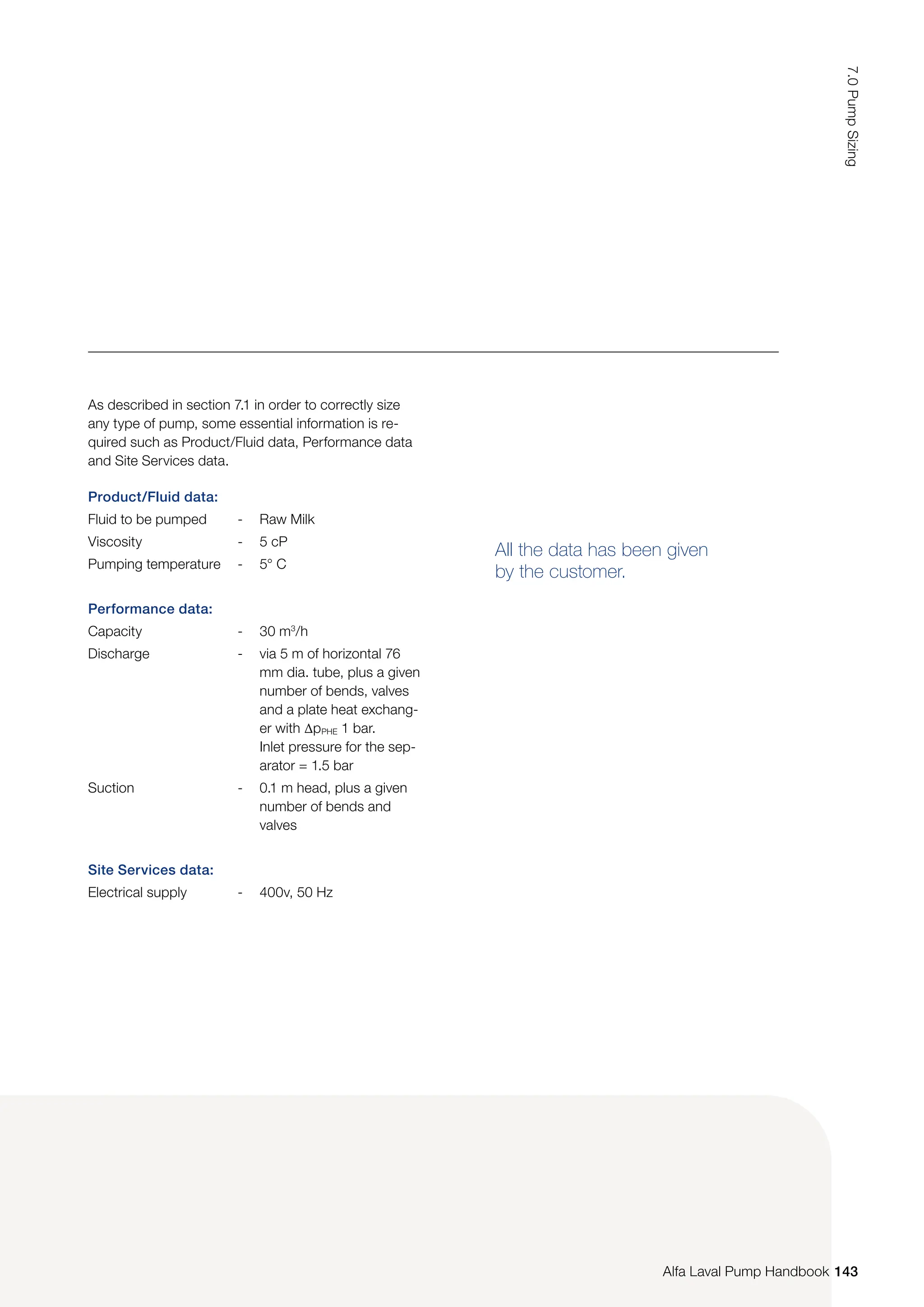 Product/Fluid data:
Fluid to be pumped - Raw Milk
Viscosity - 5 cP
Pumping temperature - 5° C
Performance data:
Capacity - 30 m3
/h
Discharge - via 5 m of horizontal 76
mm dia. tube, plus a given
number of bends, valves
and a plate heat exchang-
er with ∆pPHE 1 bar.
Inlet pressure for the sep-
arator = 1.5 bar
Suction - 0.1 m head, plus a given
number of bends and
valves
Site Services data:
Electrical supply - 400v, 50 Hz
All the data has been given
by the customer.
As described in section 7.1 in order to correctly size
any type of pump, some essential information is re-
quired such as Product/Fluid data, Performance data
and Site Services data.
143
7.0
Pump
Sizing
Alfa Laval Pump Handbook
 